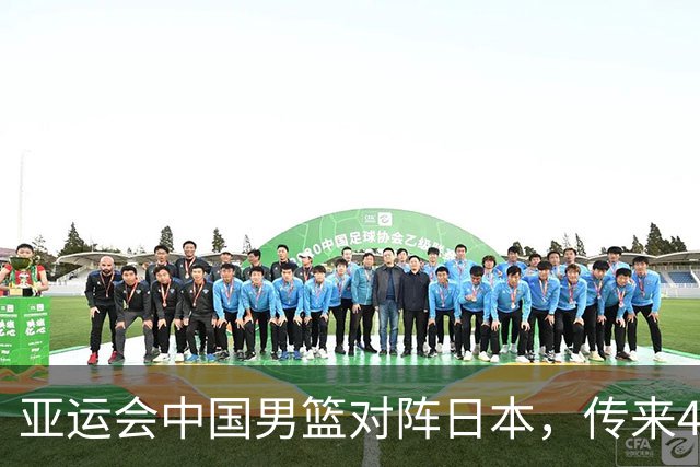 亚运会中国男篮对阵日本，传来4好消息和2坏消息，男篮赢球有望